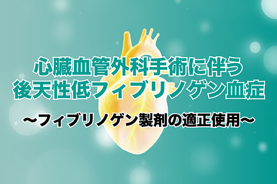 心臓血管外科手術に伴う後天性低フィブリノゲン血症～フィブリノゲン製剤の適正使用～