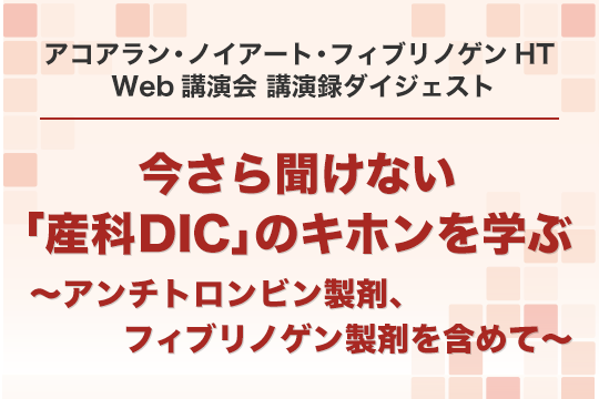 アコアラン・ノイアート・フィブリノゲンHT Web講演会 講演録ダイジェスト 今さら聞けない「産科DIC」のキホンを学ぶ ～アンチトロンビン製剤、フィブリノゲン製剤を含めて～